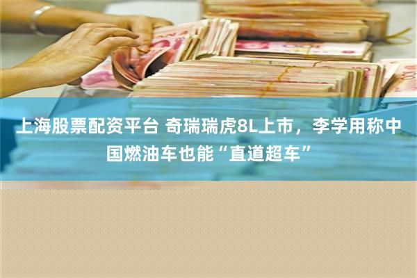 上海股票配资平台 奇瑞瑞虎8L上市，李学用称中国燃油车也能“直道超车”