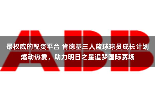 最权威的配资平台 肯德基三人篮球球员成长计划燃动热爱，助力明日之星追梦国际赛场