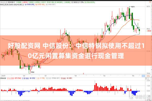 好股配资网 中信股份：中信特钢拟使用不超过10亿元闲置募集资金进行现金管理