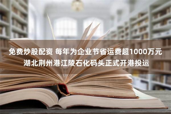 免费炒股配资 每年为企业节省运费超1000万元 湖北荆州港江陵石化码头正式开港投运