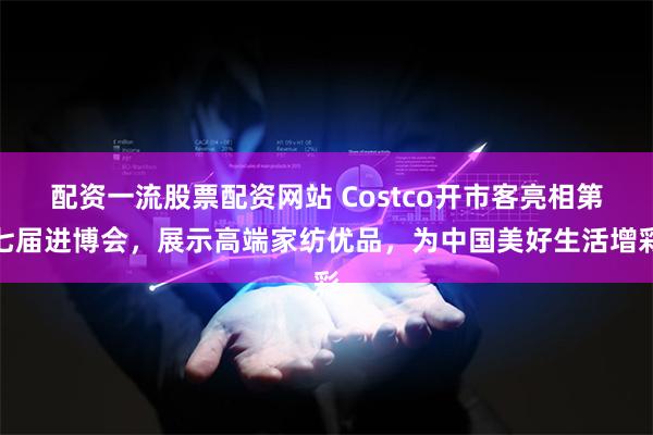 配资一流股票配资网站 Costco开市客亮相第七届进博会，展示高端家纺优品，为中国美好生活增彩