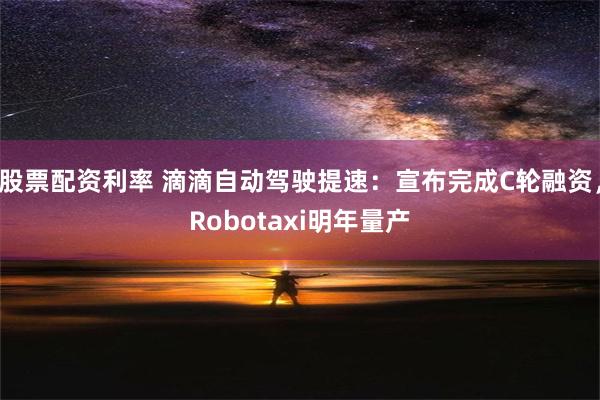 股票配资利率 滴滴自动驾驶提速：宣布完成C轮融资，Robotaxi明年量产