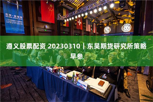 遵义股票配资 20230310｜东吴期货研究所策略早参