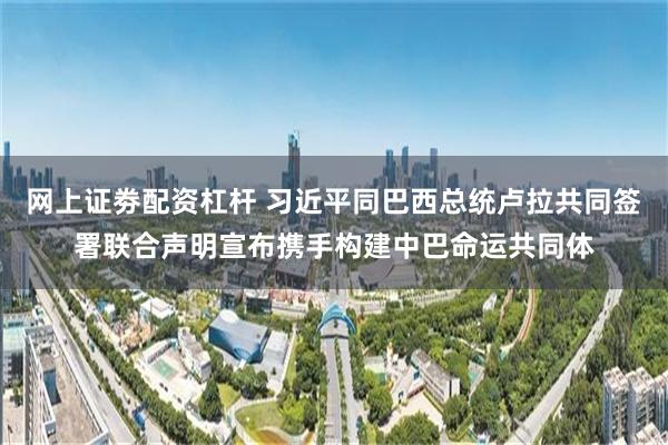 网上证劵配资杠杆 习近平同巴西总统卢拉共同签署联合声明宣布携手构建中巴命运共同体