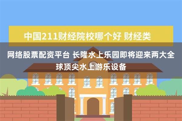 网络股票配资平台 长隆水上乐园即将迎来两大全球顶尖水上游乐设备