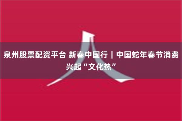 泉州股票配资平台 新春中国行｜中国蛇年春节消费兴起“文化热”