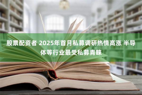 股票配资者 2025年首月私募调研热情高涨 半导体等行业最受私募青睐